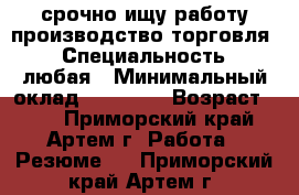 срочно ищу работу производство,торговля. › Специальность ­ любая › Минимальный оклад ­ 25 000 › Возраст ­ 30 - Приморский край, Артем г. Работа » Резюме   . Приморский край,Артем г.